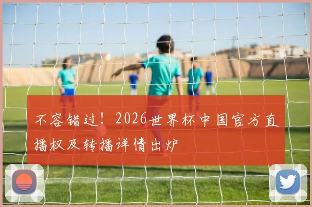 不容错过!2026世界杯中国官方直播权及转播详情出炉