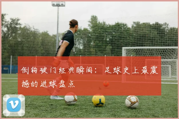 倒钩破门经典瞬间:足球史上最震撼的进球盘点