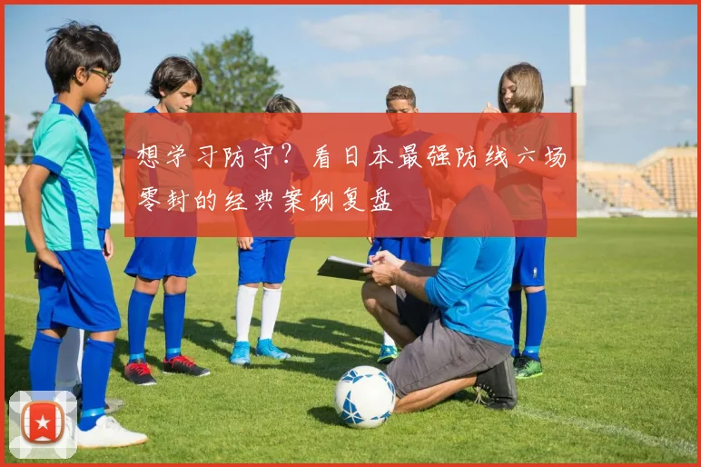 想学习防守？看日本最强防线六场零封的经典案例复盘