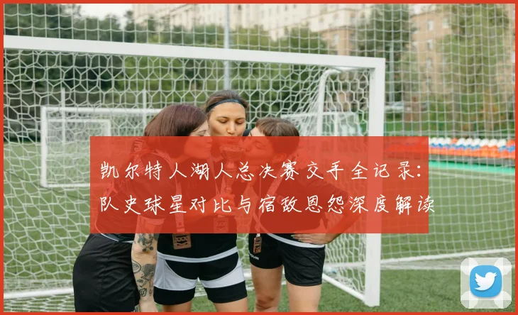 凯尔特人湖人总决赛交手全记录：队史球星对比与宿敌恩怨深度解读