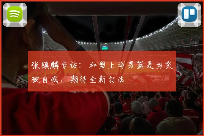 张镇麟专访:加盟上海男篮是为突破自我,期待全新打法