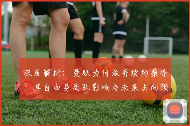 深度解析：曼联为何放弃续约桑乔？其自由身离队影响与未来去向预测