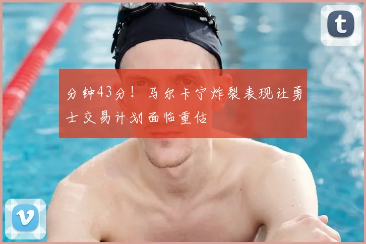 分钟43分!马尔卡宁炸裂表现让勇士交易计划面临重估