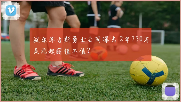 波尔津吉斯勇士合同曝光 2年750万美元起薪值不值?
