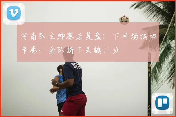 河南队主帅赛后复盘:下半场找回节奏,全队拼下关键三分