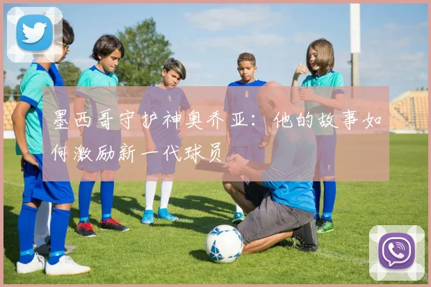 墨西哥守护神奥乔亚:他的故事如何激励新一代球员