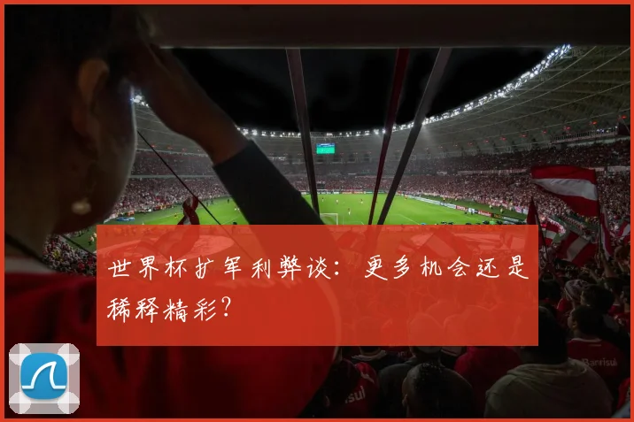 世界杯扩军利弊谈:更多机会还是稀释精彩?