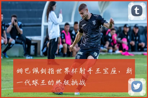 姆巴佩剑指世界杯射手王宝座,新一代球王的终极挑战