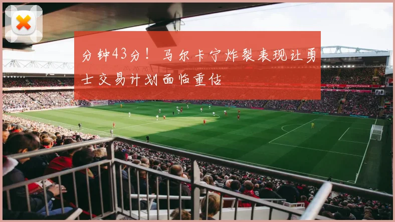 分钟43分!马尔卡宁炸裂表现让勇士交易计划面临重估