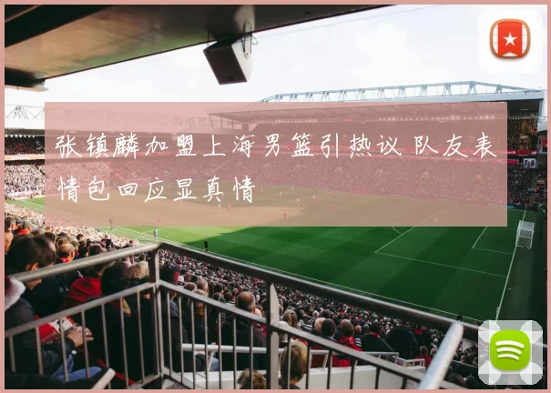 张镇麟加盟上海男篮引热议 队友表情包回应显真情