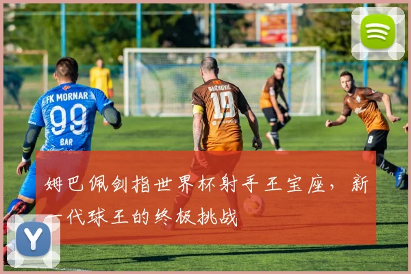 姆巴佩剑指世界杯射手王宝座,新一代球王的终极挑战