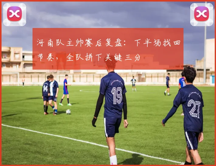 河南队主帅赛后复盘：下半场找回节奏，全队拼下关键三分