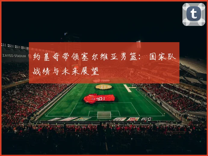 约基奇带领塞尔维亚男篮：国家队战绩与未来展望
