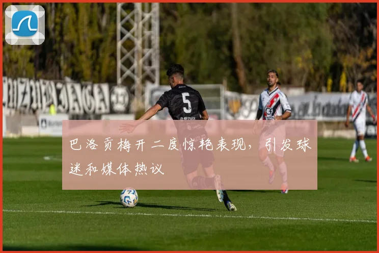 巴洛贡梅开二度惊艳表现,引发球迷和媒体热议
