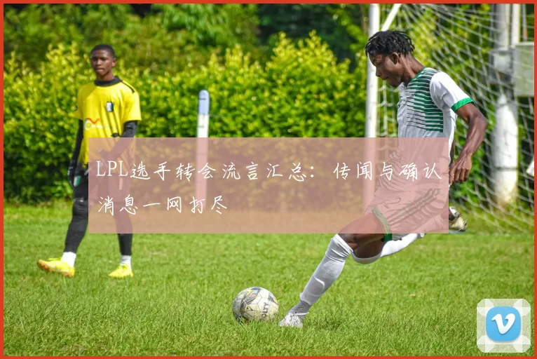 LPL选手转会流言汇总:传闻与确认消息一网打尽