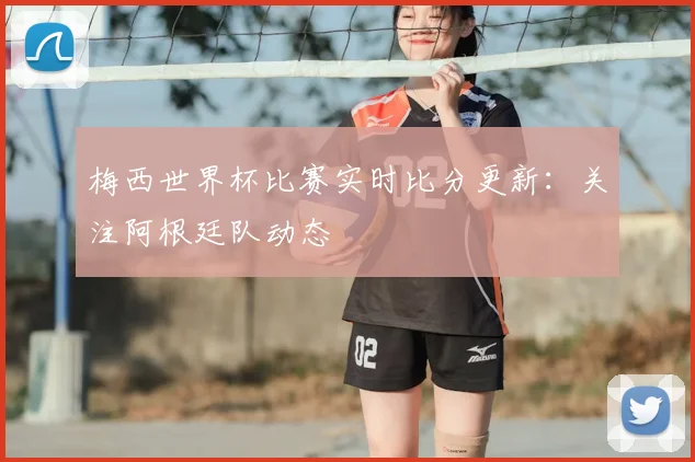 梅西世界杯比赛实时比分更新:关注阿根廷队动态